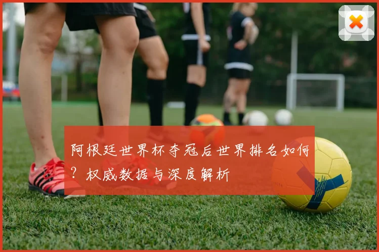 阿根廷世界杯夺冠后世界排名如何？权威数据与深度解析